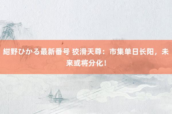 紺野ひかる最新番号 狡滑天尊：市集单日长阳，未来或将分化！