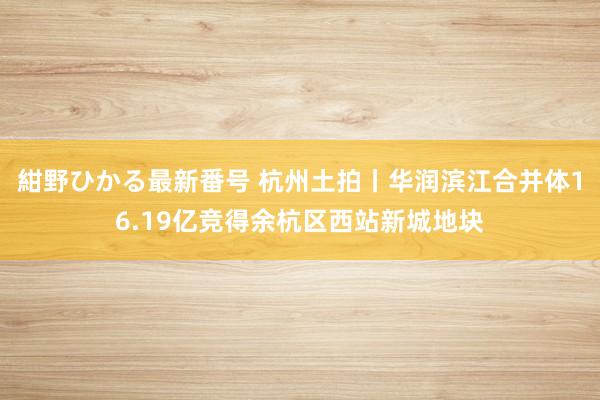 紺野ひかる最新番号 杭州土拍丨华润滨江合并体16.19亿竞得余杭区西站新城地块