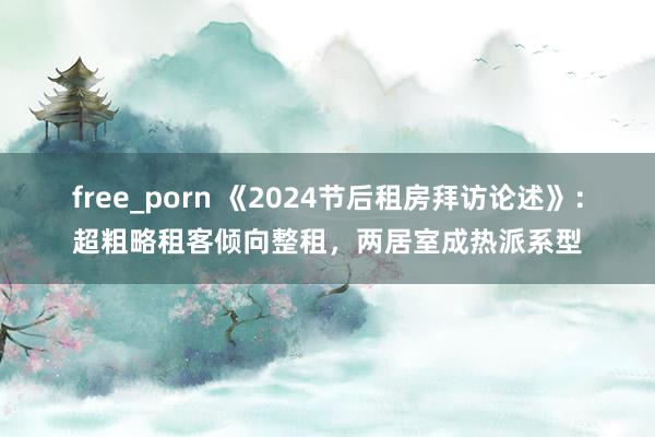 free_porn 《2024节后租房拜访论述》：超粗略租客倾向整租，两居室成热派系型