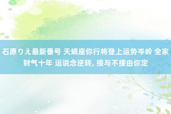 石原りえ最新番号 天蝎座你行将登上运势岑岭 全家财气十年 运说念逆转， 接与不接由你定