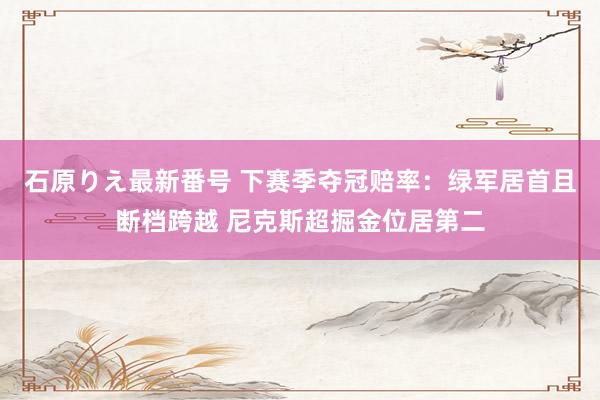 石原りえ最新番号 下赛季夺冠赔率：绿军居首且断档跨越 尼克斯超掘金位居第二