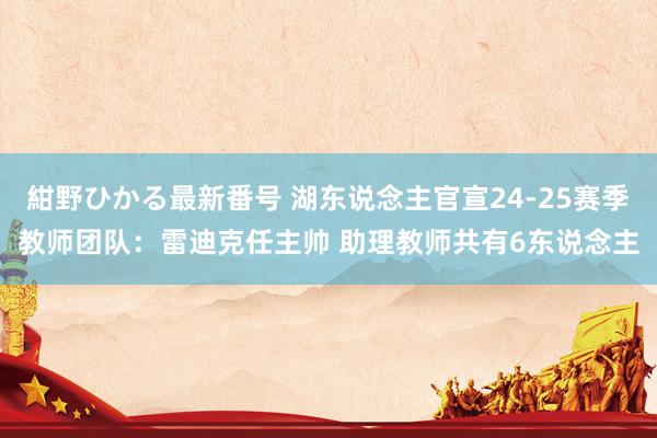 紺野ひかる最新番号 湖东说念主官宣24-25赛季教师团队：雷迪克任主帅 助理教师共有6东说念主