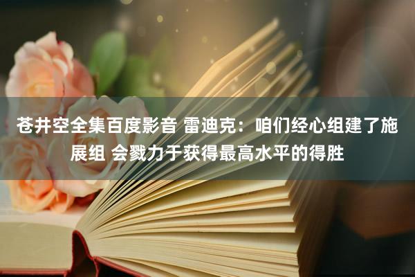 苍井空全集百度影音 雷迪克：咱们经心组建了施展组 会戮力于获得最高水平的得胜