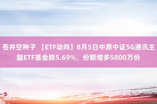 苍井空种子 【ETF动向】8月5日中原中证5G通讯主题ETF基金跌5.69%，份额增多5800万份