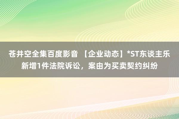 苍井空全集百度影音 【企业动态】*ST东谈主乐新增1件法院诉讼，案由为买卖契约纠纷