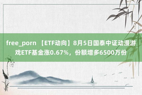 free_porn 【ETF动向】8月5日国泰中证动漫游戏ETF基金涨0.67%，份额增多6500万份