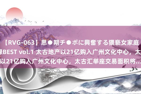 【RVG-063】思●期チ●ポに興奮する猥褻女家庭教師がした事の全記録BEST vol.1 太古地产以21亿购入广州文化中心，太古汇举座交易面积将...