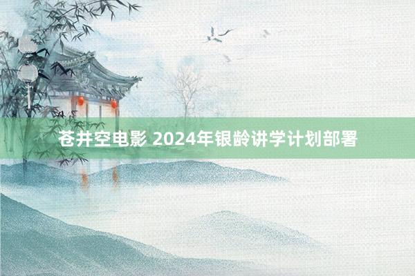 苍井空电影 2024年银龄讲学计划部署