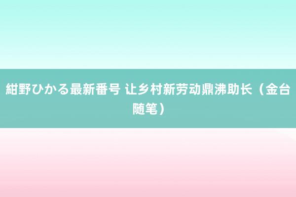 紺野ひかる最新番号 让乡村新劳动鼎沸助长（金台随笔）