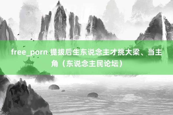 free_porn 提拔后生东说念主才挑大梁、当主角（东说念主民论坛）