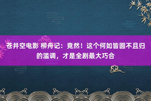 苍井空电影 柳舟记：竟然！这个何如皆圆不且归的滥调，才是全剧最大巧合