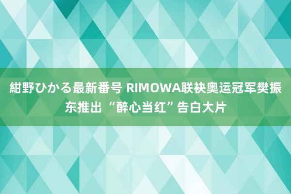 紺野ひかる最新番号 RIMOWA联袂奥运冠军樊振东推出 “醉心当红”告白大片