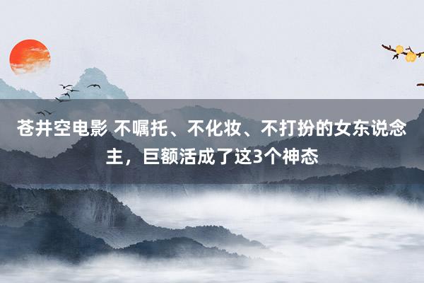 苍井空电影 不嘱托、不化妆、不打扮的女东说念主，巨额活成了这3个神态