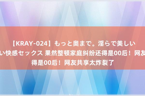 【KRAY-024】もっと奥まで。淫らで美しい体が求める熱い快感セックス 果然整顿家庭纠纷还得是00后！网友共享太炸裂了