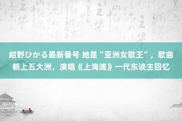 紺野ひかる最新番号 她是“亚洲女歌王”，歌曲朝上五大洲，演唱《上海滩》一代东谈主回忆