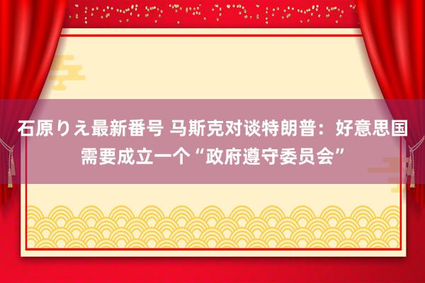 石原りえ最新番号 马斯克对谈特朗普：好意思国需要成立一个“政府遵守委员会”