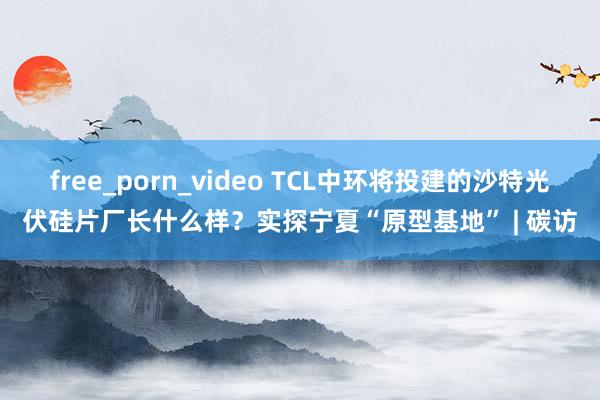 free_porn_video TCL中环将投建的沙特光伏硅片厂长什么样？实探宁夏“原型基地” | 碳访