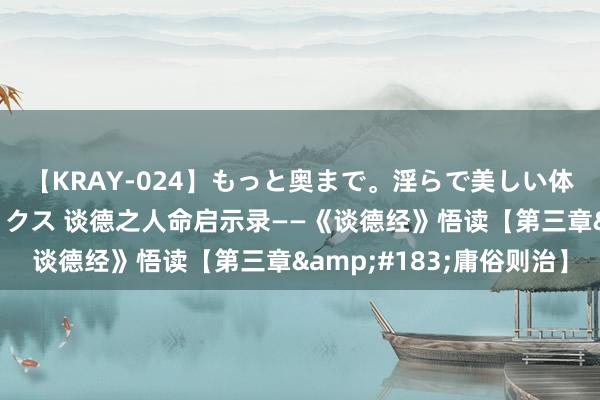 【KRAY-024】もっと奥まで。淫らで美しい体が求める熱い快感セックス 谈德之人命启示录——《谈德经》悟读【第三章&#183;庸俗则治】