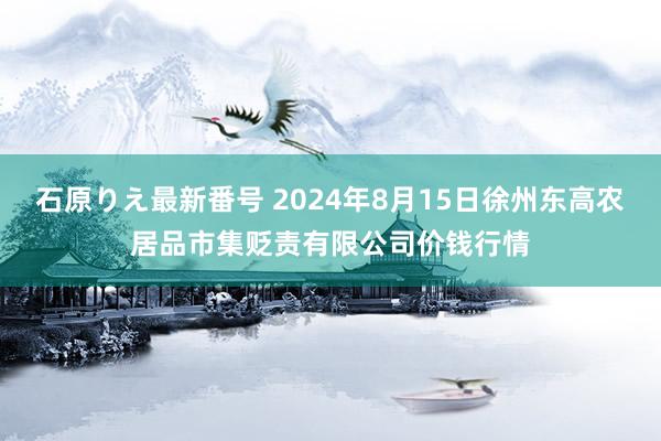 石原りえ最新番号 2024年8月15日徐州东高农居品市集贬责有限公司价钱行情