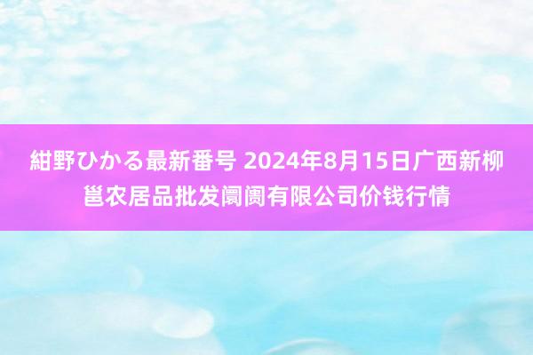 紺野ひかる最新番号 2024年8月15日广西新柳邕农居品批发阛阓有限公司价钱行情