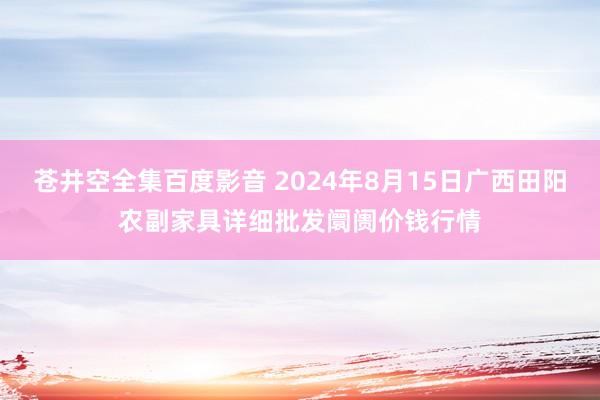 苍井空全集百度影音 2024年8月15日广西田阳农副家具详细批发阛阓价钱行情