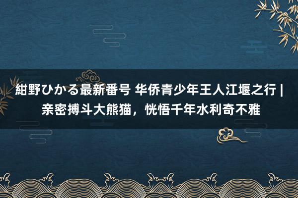 紺野ひかる最新番号 华侨青少年王人江堰之行 | 亲密搏斗大熊猫，恍悟千年水利奇不雅