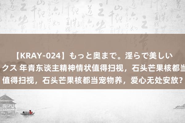 【KRAY-024】もっと奥まで。淫らで美しい体が求める熱い快感セックス 年青东谈主精神情状值得扫视，石头芒果核都当宠物养，爱心无处安放？