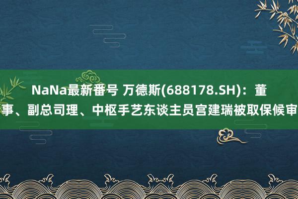 NaNa最新番号 万德斯(688178.SH)：董事、副总司理、中枢手艺东谈主员宫建瑞被取保候审