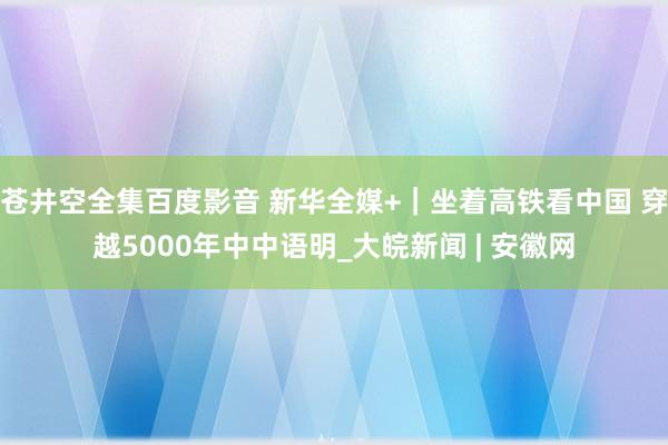 苍井空全集百度影音 新华全媒+｜坐着高铁看中国 穿越5000年中中语明_大皖新闻 | 安徽网