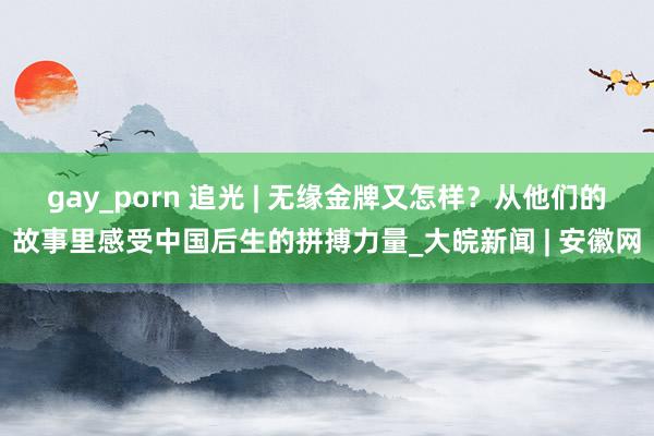 gay_porn 追光 | 无缘金牌又怎样？从他们的故事里感受中国后生的拼搏力量_大皖新闻 | 安徽网