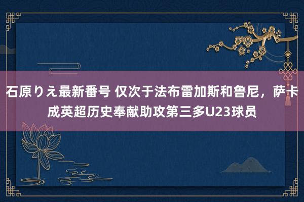 石原りえ最新番号 仅次于法布雷加斯和鲁尼，萨卡成英超历史奉献助攻第三多U23球员