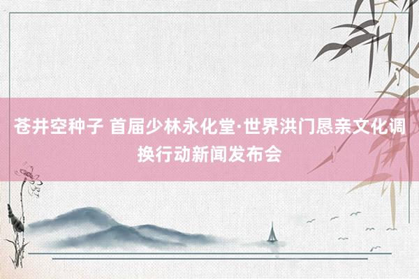 苍井空种子 首届少林永化堂·世界洪门恳亲文化调换行动新闻发布会