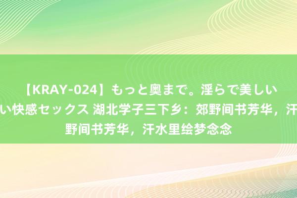 【KRAY-024】もっと奥まで。淫らで美しい体が求める熱い快感セックス 湖北学子三下乡：郊野间书芳华，汗水里绘梦念念