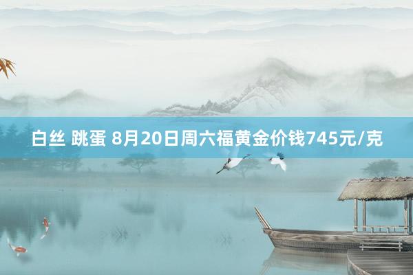 白丝 跳蛋 8月20日周六福黄金价钱745元/克