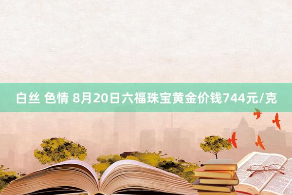 白丝 色情 8月20日六福珠宝黄金价钱744元/克