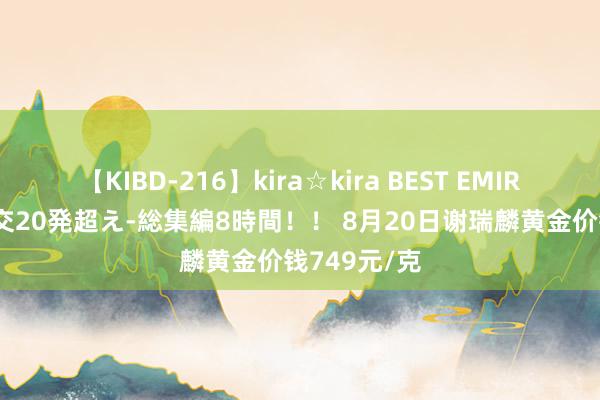 【KIBD-216】kira☆kira BEST EMIRI-中出し性交20発超え-総集編8時間！！ 8月20日谢瑞麟黄金价钱749元/克