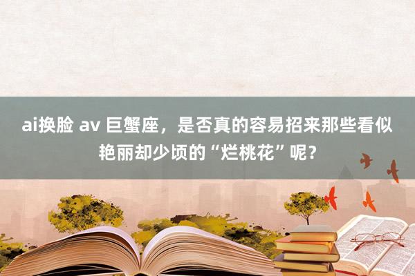 ai换脸 av 巨蟹座，是否真的容易招来那些看似艳丽却少顷的“烂桃花”呢？