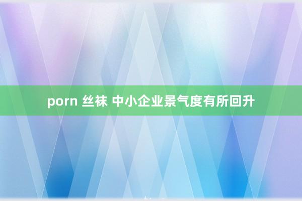 porn 丝袜 中小企业景气度有所回升