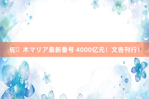 佐々木マリア最新番号 4000亿元！文告刊行！