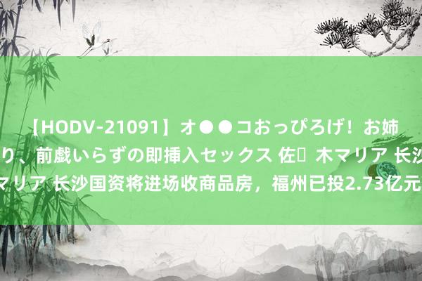 【HODV-21091】オ●●コおっぴろげ！お姉ちゃん 四六時中濡れまくり、前戯いらずの即挿入セックス 佐々木マリア 长沙国资将进场收商品房，福州已投2.73亿元收购154套住宅