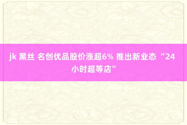 jk 黑丝 名创优品股价涨超6% 推出新业态 “24 小时超等店”