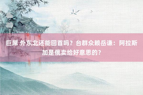 巨屌 外东北还能回首吗？台群众赖岳谦：阿拉斯加是俄卖给好意思的？