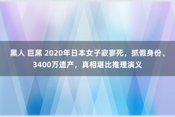 黑人 巨屌 2020年日本女子寂寥死，抓假身份、3400万遗产，真相堪比推理演义