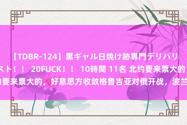 【TDBR-124】黒ギャル日焼け跡専門デリバリーヘルス チョーベスト！！ 20FUCK！！ 10時間 11名 北约要来票大的，好意思方收敛格鲁吉亚对俄开战，波兰作念恋构兵准备