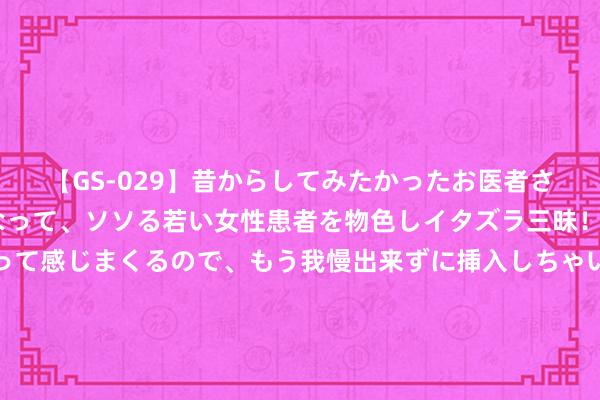 【GS-029】昔からしてみたかったお医者さんゴッコ ニセ医者になって、ソソる若い女性患者を物色しイタズラ三昧！パンツにシミまで作って感じまくるので、もう我慢出来ずに挿入しちゃいました。ああ、昔から憧れていたお医者さんゴッコをついに達成！ 良心之作《隐婚蜜爱：盛宠影后鲜妻》，追文能源有木有！