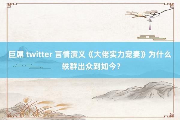 巨屌 twitter 言情演义《大佬实力宠妻》为什么 轶群出众到如今？