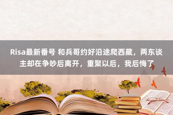 Risa最新番号 和兵哥约好沿途爬西藏，两东谈主却在争吵后离开，重聚以后，我后悔了