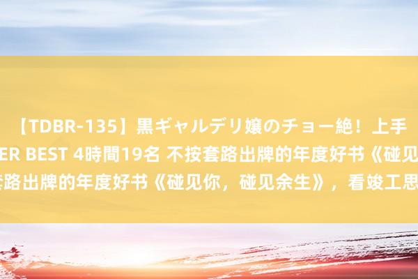 【TDBR-135】黒ギャルデリ嬢のチョー絶！上手いフェラチオ！！SUPER BEST 4時間19名 不按套路出牌的年度好书《碰见你，碰见余生》，看竣工思谈恋爱