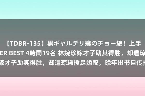 【TDBR-135】黒ギャルデリ嬢のチョー絶！上手いフェラチオ！！SUPER BEST 4時間19名 林婉珍嫁才子助其得胜，却遭琼瑶插足婚配，晚年出书自传揭露旧事