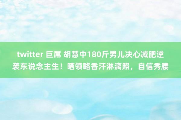 twitter 巨屌 胡慧中180斤男儿决心减肥逆袭东说念主生！晒领略香汗淋漓照，自信秀腰